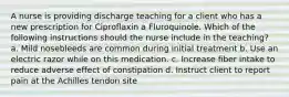 A nurse is providing discharge teaching for a client who has a new prescription for Ciproflaxin a Fluroquinole. Which of the following instructions should the nurse include in the teaching? a. Mild nosebleeds are common during initial treatment b. Use an electric razor while on this medication. c. Increase fiber intake to reduce adverse effect of constipation d. Instruct client to report pain at the Achilles tendon site