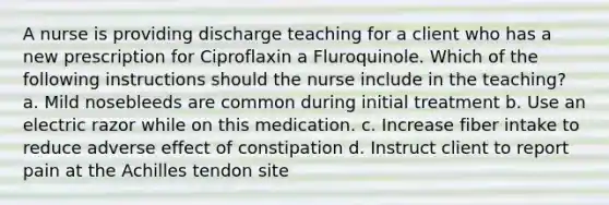 A nurse is providing discharge teaching for a client who has a new prescription for Ciproflaxin a Fluroquinole. Which of the following instructions should the nurse include in the teaching? a. Mild nosebleeds are common during initial treatment b. Use an electric razor while on this medication. c. Increase fiber intake to reduce adverse effect of constipation d. Instruct client to report pain at the Achilles tendon site