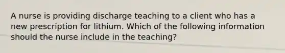 A nurse is providing discharge teaching to a client who has a new prescription for lithium. Which of the following information should the nurse include in the teaching?