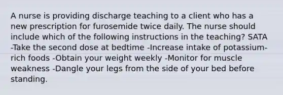 A nurse is providing discharge teaching to a client who has a new prescription for furosemide twice daily. The nurse should include which of the following instructions in the teaching? SATA -Take the second dose at bedtime -Increase intake of potassium-rich foods -Obtain your weight weekly -Monitor for muscle weakness -Dangle your legs from the side of your bed before standing.