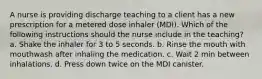 A nurse is providing discharge teaching to a client has a new prescription for a metered dose inhaler (MDI). Which of the following instructions should the nurse include in the teaching? a. Shake the inhaler for 3 to 5 seconds. b. Rinse the mouth with mouthwash after inhaling the medication. c. Wait 2 min between inhalations. d. Press down twice on the MDI canister.