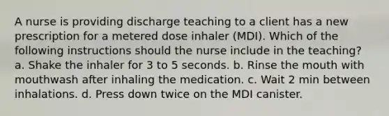 A nurse is providing discharge teaching to a client has a new prescription for a metered dose inhaler (MDI). Which of the following instructions should the nurse include in the teaching? a. Shake the inhaler for 3 to 5 seconds. b. Rinse the mouth with mouthwash after inhaling the medication. c. Wait 2 min between inhalations. d. Press down twice on the MDI canister.