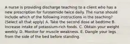 A nurse is providing discharge teaching to a client who has a new prescription for furosemide twice daily. The nurse should include which of the following instructions in the teaching? (Select all that apply) A. Take the second dose at bedtime B. Increase intake of potassium-rich foods. C. Obtain your weight weekly. D. Monitor for muscle weakness. E. Dangle your legs from the side of the bed before standing.