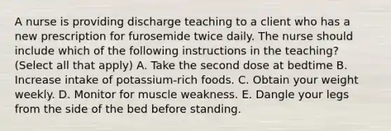 A nurse is providing discharge teaching to a client who has a new prescription for furosemide twice daily. The nurse should include which of the following instructions in the teaching? (Select all that apply) A. Take the second dose at bedtime B. Increase intake of potassium-rich foods. C. Obtain your weight weekly. D. Monitor for muscle weakness. E. Dangle your legs from the side of the bed before standing.