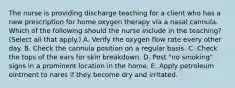 The nurse is providing discharge teaching for a client who has a new prescription for home oxygen therapy via a nasal cannula. Which of the following should the nurse include in the teaching? (Select all that apply.) A. Verify the oxygen flow rate every other day. B. Check the cannula position on a regular basis. C. Check the tops of the ears for skin breakdown. D. Post "no smoking" signs in a prominent location in the home. E. Apply petroleum ointment to nares if they become dry and irritated.