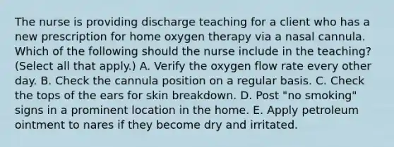 The nurse is providing discharge teaching for a client who has a new prescription for home oxygen therapy via a nasal cannula. Which of the following should the nurse include in the teaching? (Select all that apply.) A. Verify the oxygen flow rate every other day. B. Check the cannula position on a regular basis. C. Check the tops of the ears for skin breakdown. D. Post "no smoking" signs in a prominent location in the home. E. Apply petroleum ointment to nares if they become dry and irritated.