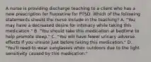 A nurse is providing discharge teaching to a client who has a new prescription for fluoxetine for PTSD. Which of the following statements should the nurse include in the teaching? A. "You may have a decreased desire for intimacy while taking this medication." B. "You should take this medication at bedtime to help promote sleep." C. "You will have fewer urinary adverse effects if you urinate just before taking this medication." D. "You'll need to wear sunglasses when outdoors due to the light sensitivity caused by this medication."