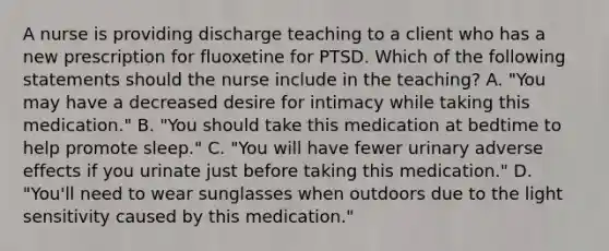 A nurse is providing discharge teaching to a client who has a new prescription for fluoxetine for PTSD. Which of the following statements should the nurse include in the teaching? A. "You may have a decreased desire for intimacy while taking this medication." B. "You should take this medication at bedtime to help promote sleep." C. "You will have fewer urinary adverse effects if you urinate just before taking this medication." D. "You'll need to wear sunglasses when outdoors due to the light sensitivity caused by this medication."