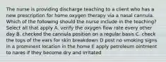 The nurse is providing discharge teaching to a client who has a new prescription for home oxygen therapy via a nasal cannula. Which of the following should the nurse include in the teaching? Select all that apply A. verify the oxygen flow rate every other day B. checked the cannula position on a regular basis C. check the tops of the ears for skin breakdown D post no smoking signs in a prominent location in the home E apply petroleum ointment to nares if they become dry and irritated