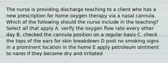 The nurse is providing discharge teaching to a client who has a new prescription for home oxygen therapy via a nasal cannula. Which of the following should the nurse include in the teaching? Select all that apply A. verify the oxygen flow rate every other day B. checked the cannula position on a regular basis C. check the tops of the ears for skin breakdown D post no smoking signs in a prominent location in the home E apply petroleum ointment to nares if they become dry and irritated