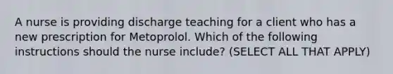 A nurse is providing discharge teaching for a client who has a new prescription for Metoprolol. Which of the following instructions should the nurse include? (SELECT ALL THAT APPLY)