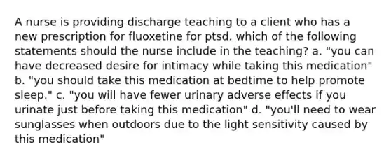 A nurse is providing discharge teaching to a client who has a new prescription for fluoxetine for ptsd. which of the following statements should the nurse include in the teaching? a. "you can have decreased desire for intimacy while taking this medication" b. "you should take this medication at bedtime to help promote sleep." c. "you will have fewer urinary adverse effects if you urinate just before taking this medication" d. "you'll need to wear sunglasses when outdoors due to the light sensitivity caused by this medication"