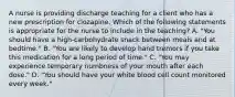 A nurse is providing discharge teaching for a client who has a new prescription for clozapine. Which of the following statements is appropriate for the nurse to include in the teaching? A. "You should have a high-carbohydrate snack between meals and at bedtime." B. "You are likely to develop hand tremors if you take this medication for a long period of time." C. "You may experience temporary numbness of your mouth after each dose." D. "You should have your white blood cell count monitored every week."