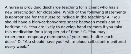 A nurse is providing discharge teaching for a client who has a new prescription for clozapine. Which of the following statements is appropriate for the nurse to include in the teaching? A. "You should have a high-carbohydrate snack between meals and at bedtime." B. "You are likely to develop hand tremors if you take this medication for a long period of time." C. "You may experience temporary numbness of your mouth after each dose." D. "You should have your white blood cell count monitored every week."