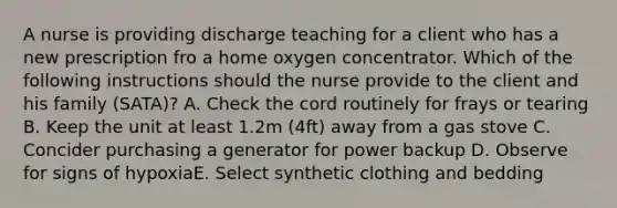 A nurse is providing discharge teaching for a client who has a new prescription fro a home oxygen concentrator. Which of the following instructions should the nurse provide to the client and his family (SATA)? A. Check the cord routinely for frays or tearing B. Keep the unit at least 1.2m (4ft) away from a gas stove C. Concider purchasing a generator for power backup D. Observe for signs of hypoxiaE. Select synthetic clothing and bedding