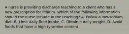 A nurse is providing discharge teaching to a client who has a new prescription for lithium. Which of the following information should the nurse include in the teaching? A. Follow a low-sodium diet. B. Limit daily fluid intake. C. Obtain a daily weight. D. Avoid foods that have a high tyramine content.