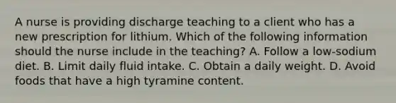 A nurse is providing discharge teaching to a client who has a new prescription for lithium. Which of the following information should the nurse include in the teaching? A. Follow a low-sodium diet. B. Limit daily fluid intake. C. Obtain a daily weight. D. Avoid foods that have a high tyramine content.