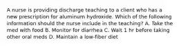 A nurse is providing discharge teaching to a client who has a new prescription for aluminum hydroxide. Which of the following information should the nurse include in the teaching? A. Take the med with food B. Monitor for diarrhea C. Wait 1 hr before taking other oral meds D. Maintain a low-fiber diet