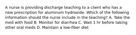 A nurse is providing discharge teaching to a client who has a new prescription for aluminum hydroxide. Which of the following information should the nurse include in the teaching? A. Take the med with food B. Monitor for diarrhea C. Wait 1 hr before taking other oral meds D. Maintain a low-fiber diet