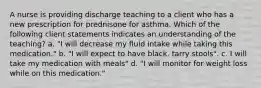 A nurse is providing discharge teaching to a client who has a new prescription for prednisone for asthma. Which of the following client statements indicates an understanding of the teaching? a. "I will decrease my fluid intake while taking this medication." b. "I will expect to have black, tarry stools". c. I will take my medication with meals" d. "I will monitor for weight loss while on this medication."