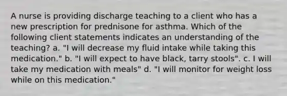 A nurse is providing discharge teaching to a client who has a new prescription for prednisone for asthma. Which of the following client statements indicates an understanding of the teaching? a. "I will decrease my fluid intake while taking this medication." b. "I will expect to have black, tarry stools". c. I will take my medication with meals" d. "I will monitor for weight loss while on this medication."