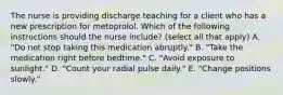 The nurse is providing discharge teaching for a client who has a new prescription for metoprolol. Which of the following instructions should the nurse include? (select all that apply) A. "Do not stop taking this medication abruptly." B. "Take the medication right before bedtime." C. "Avoid exposure to sunlight." D. "Count your radial pulse daily." E. "Change positions slowly."