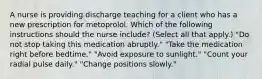 A nurse is providing discharge teaching for a client who has a new prescription for metoprolol. Which of the following instructions should the nurse include? (Select all that apply.) "Do not stop taking this medication abruptly." "Take the medication right before bedtime." "Avoid exposure to sunlight." "Count your radial pulse daily." "Change positions slowly."