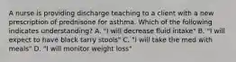 A nurse is providing discharge teaching to a client with a new prescription of prednisone for asthma. Which of the following indicates understanding? A. "I will decrease fluid intake" B. "I will expect to have black tarry stools" C. "I will take the med with meals" D. "I will monitor weight loss"