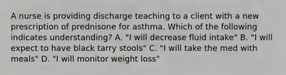 A nurse is providing discharge teaching to a client with a new prescription of prednisone for asthma. Which of the following indicates understanding? A. "I will decrease fluid intake" B. "I will expect to have black tarry stools" C. "I will take the med with meals" D. "I will monitor weight loss"