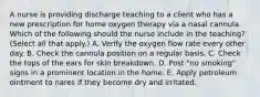 A nurse is providing discharge teaching to a client who has a new prescription for home oxygen therapy via a nasal cannula. Which of the following should the nurse include in the teaching? (Select all that apply.) A. Verify the oxygen flow rate every other day. B. Check the cannula position on a regular basis. C. Check the tops of the ears for skin breakdown. D. Post "no smoking" signs in a prominent location in the home. E. Apply petroleum ointment to nares if they become dry and irritated.