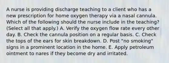 A nurse is providing discharge teaching to a client who has a new prescription for home oxygen therapy via a nasal cannula. Which of the following should the nurse include in the teaching? (Select all that apply.) A. Verify the oxygen flow rate every other day. B. Check the cannula position on a regular basis. C. Check the tops of the ears for skin breakdown. D. Post "no smoking" signs in a prominent location in the home. E. Apply petroleum ointment to nares if they become dry and irritated.