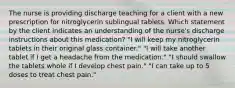 The nurse is providing discharge teaching for a client with a new prescription for nitroglycerin sublingual tablets. Which statement by the client indicates an understanding of the nurse's discharge instructions about this medication? "I will keep my nitroglycerin tablets in their original glass container." "I will take another tablet if I get a headache from the medication." "I should swallow the tablets whole if I develop chest pain." "I can take up to 5 doses to treat chest pain."