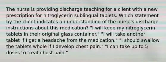 The nurse is providing discharge teaching for a client with a new prescription for nitroglycerin sublingual tablets. Which statement by the client indicates an understanding of the nurse's discharge instructions about this medication? "I will keep my nitroglycerin tablets in their original glass container." "I will take another tablet if I get a headache from the medication." "I should swallow the tablets whole if I develop chest pain." "I can take up to 5 doses to treat chest pain."