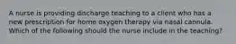 A nurse is providing discharge teaching to a client who has a new prescription for home oxygen therapy via nasal cannula. Which of the following should the nurse include in the teaching?