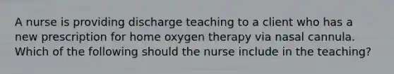 A nurse is providing discharge teaching to a client who has a new prescription for home oxygen therapy via nasal cannula. Which of the following should the nurse include in the teaching?