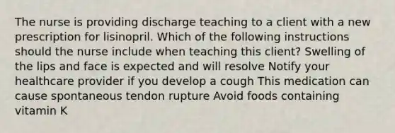 The nurse is providing discharge teaching to a client with a new prescription for lisinopril. Which of the following instructions should the nurse include when teaching this client? Swelling of the lips and face is expected and will resolve Notify your healthcare provider if you develop a cough This medication can cause spontaneous tendon rupture Avoid foods containing vitamin K