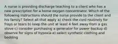 A nurse is providing discharge teaching to a client who has a new prescription for a home oxygen concentrator. Which of the following instructions should the nurse provide to the client and his family? Select all that apply a) check the cord routinely for frays or tears b) keep the unit at least 4 feet away from a gas stove c) consider purchasing a generator for power backup d) observe for signs of hypoxia e) select synthetic clothing and bedding