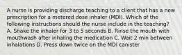 A nurse is providing discharge teaching to a client that has a new prescription for a metered dose inhaler (MDI). Which of the following instructions should the nurse include in the teaching? A. Shake the inhaler for 3 to 5 seconds B. Rinse the mouth with mouthwash after inhaling the medication C. Wait 2 min between inhalations D. Press down twice on the MDI canister