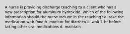 A nurse is providing discharge teaching to a client who has a new prescription for aluminum hydroxide. Which of the following information should the nurse include in the teaching? a. take the medication with food b. monitor for diarrhea c. wait 1 hr before taking other oral medications d. maintain