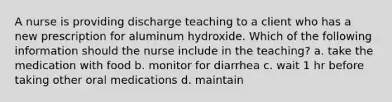 A nurse is providing discharge teaching to a client who has a new prescription for aluminum hydroxide. Which of the following information should the nurse include in the teaching? a. take the medication with food b. monitor for diarrhea c. wait 1 hr before taking other oral medications d. maintain