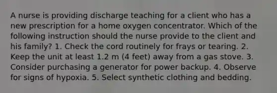 A nurse is providing discharge teaching for a client who has a new prescription for a home oxygen concentrator. Which of the following instruction should the nurse provide to the client and his family? 1. Check the cord routinely for frays or tearing. 2. Keep the unit at least 1.2 m (4 feet) away from a gas stove. 3. Consider purchasing a generator for power backup. 4. Observe for signs of hypoxia. 5. Select synthetic clothing and bedding.