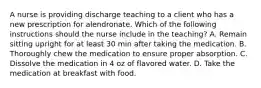 A nurse is providing discharge teaching to a client who has a new prescription for alendronate. Which of the following instructions should the nurse include in the teaching? A. Remain sitting upright for at least 30 min after taking the medication. B. Thoroughly chew the medication to ensure proper absorption. C. Dissolve the medication in 4 oz of flavored water. D. Take the medication at breakfast with food.