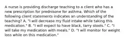 A nurse is providing discharge teaching to a client who has a new prescription for prednisone for asthma. Which of the following client statements indicates an understanding of the teaching? A. "I will decrease my fluid intake while taking this medication." B. "I will expect to have black, tarry stools." C. "I will take my medication with meals." D. "I will monitor for weight loss while on this medication."