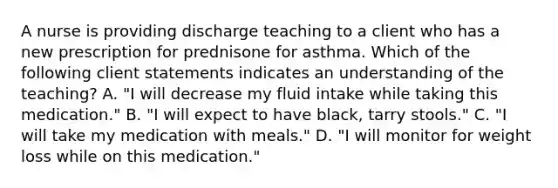 A nurse is providing discharge teaching to a client who has a new prescription for prednisone for asthma. Which of the following client statements indicates an understanding of the teaching? A. "I will decrease my fluid intake while taking this medication." B. "I will expect to have black, tarry stools." C. "I will take my medication with meals." D. "I will monitor for weight loss while on this medication."