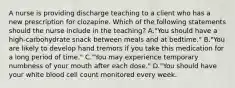 A nurse is providing discharge teaching to a client who has a new prescription for clozapine. Which of the following statements should the nurse include in the teaching? A."You should have a high‑carbohydrate snack between meals and at bedtime." B."You are likely to develop hand tremors if you take this medication for a long period of time." C."You may experience temporary numbness of your mouth after each dose." D."You should have your white blood cell count monitored every week.