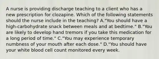 A nurse is providing discharge teaching to a client who has a new prescription for clozapine. Which of the following statements should the nurse include in the teaching? A."You should have a high‑carbohydrate snack between meals and at bedtime." B."You are likely to develop hand tremors if you take this medication for a long period of time." C."You may experience temporary numbness of your mouth after each dose." D."You should have your white blood cell count monitored every week.