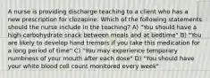 A nurse is providing discharge teaching to a client who has a new prescription for clozapine. Which of the following statements should the nurse include in the teaching? A) "You should have a high-carbohydrate snack between meals and at bedtime" B) "You are likely to develop hand tremors if you take this medication for a long period of time" C) "You may experience temporary numbness of your mouth after each dose" D) "You should have your white blood cell count monitored every week"