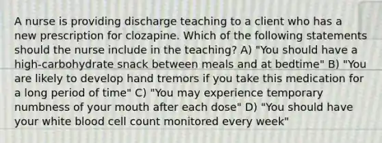 A nurse is providing discharge teaching to a client who has a new prescription for clozapine. Which of the following statements should the nurse include in the teaching? A) "You should have a high-carbohydrate snack between meals and at bedtime" B) "You are likely to develop hand tremors if you take this medication for a long period of time" C) "You may experience temporary numbness of your mouth after each dose" D) "You should have your white blood cell count monitored every week"