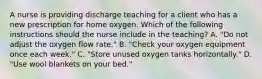 A nurse is providing discharge teaching for a client who has a new prescription for home oxygen. Which of the following instructions should the nurse include in the teaching? A. "Do not adjust the oxygen flow rate." B. "Check your oxygen equipment once each week." C. "Store unused oxygen tanks horizontally." D. "Use wool blankets on your bed."