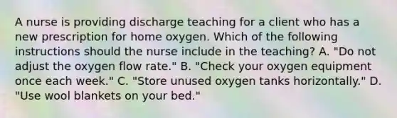 A nurse is providing discharge teaching for a client who has a new prescription for home oxygen. Which of the following instructions should the nurse include in the teaching? A. "Do not adjust the oxygen flow rate." B. "Check your oxygen equipment once each week." C. "Store unused oxygen tanks horizontally." D. "Use wool blankets on your bed."